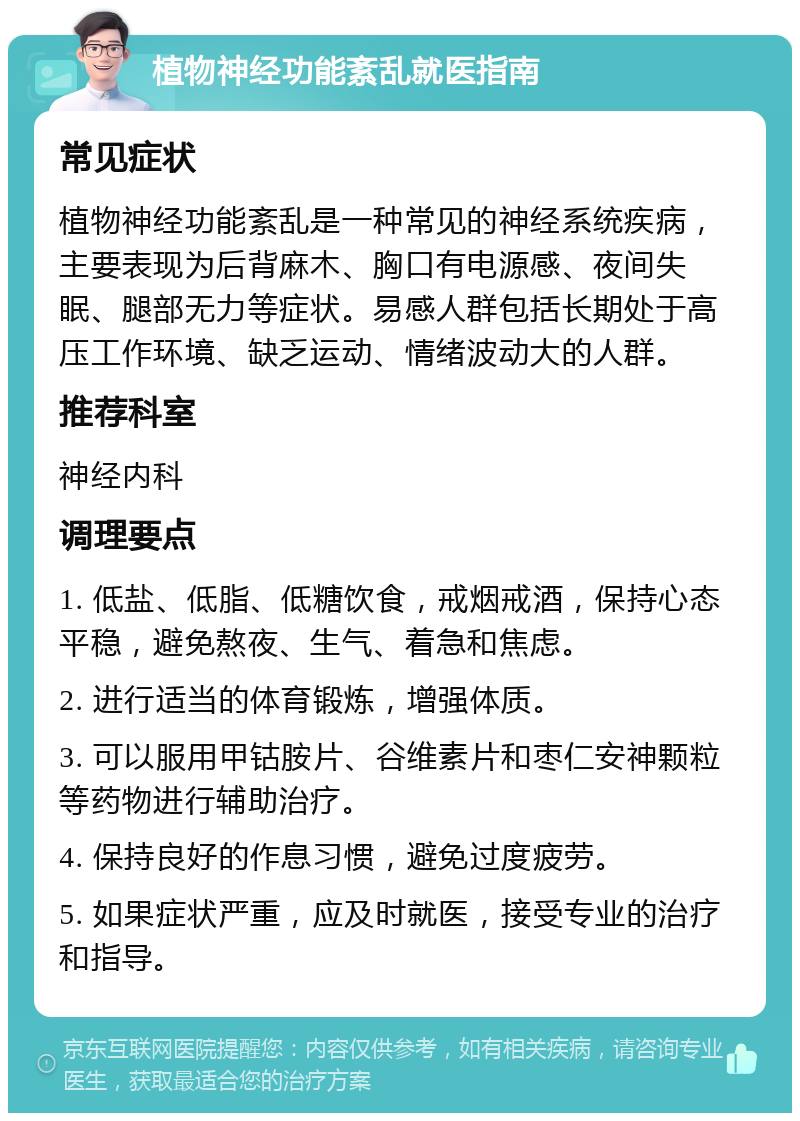 植物神经功能紊乱就医指南 常见症状 植物神经功能紊乱是一种常见的神经系统疾病，主要表现为后背麻木、胸口有电源感、夜间失眠、腿部无力等症状。易感人群包括长期处于高压工作环境、缺乏运动、情绪波动大的人群。 推荐科室 神经内科 调理要点 1. 低盐、低脂、低糖饮食，戒烟戒酒，保持心态平稳，避免熬夜、生气、着急和焦虑。 2. 进行适当的体育锻炼，增强体质。 3. 可以服用甲钴胺片、谷维素片和枣仁安神颗粒等药物进行辅助治疗。 4. 保持良好的作息习惯，避免过度疲劳。 5. 如果症状严重，应及时就医，接受专业的治疗和指导。