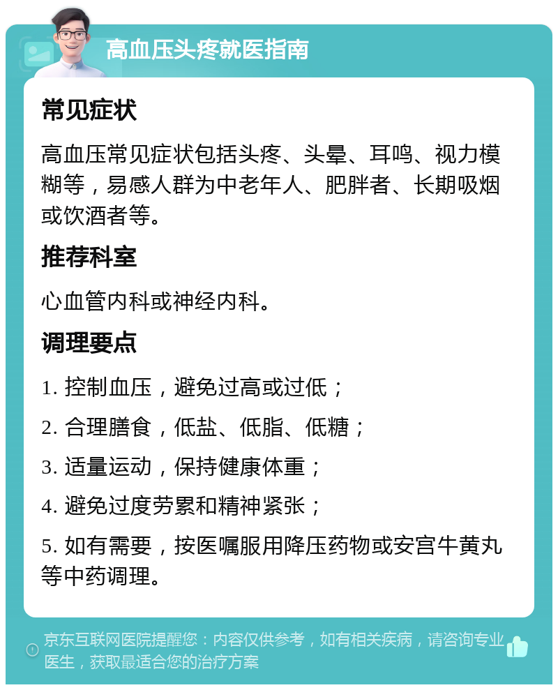 高血压头疼就医指南 常见症状 高血压常见症状包括头疼、头晕、耳鸣、视力模糊等，易感人群为中老年人、肥胖者、长期吸烟或饮酒者等。 推荐科室 心血管内科或神经内科。 调理要点 1. 控制血压，避免过高或过低； 2. 合理膳食，低盐、低脂、低糖； 3. 适量运动，保持健康体重； 4. 避免过度劳累和精神紧张； 5. 如有需要，按医嘱服用降压药物或安宫牛黄丸等中药调理。