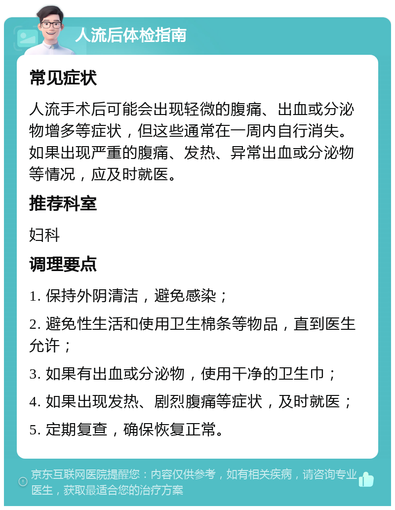 人流后体检指南 常见症状 人流手术后可能会出现轻微的腹痛、出血或分泌物增多等症状，但这些通常在一周内自行消失。如果出现严重的腹痛、发热、异常出血或分泌物等情况，应及时就医。 推荐科室 妇科 调理要点 1. 保持外阴清洁，避免感染； 2. 避免性生活和使用卫生棉条等物品，直到医生允许； 3. 如果有出血或分泌物，使用干净的卫生巾； 4. 如果出现发热、剧烈腹痛等症状，及时就医； 5. 定期复查，确保恢复正常。