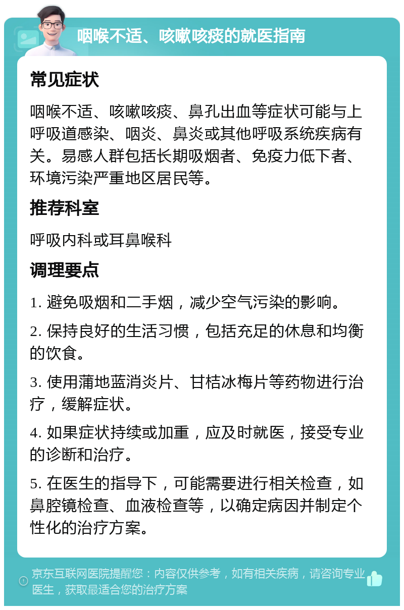 咽喉不适、咳嗽咳痰的就医指南 常见症状 咽喉不适、咳嗽咳痰、鼻孔出血等症状可能与上呼吸道感染、咽炎、鼻炎或其他呼吸系统疾病有关。易感人群包括长期吸烟者、免疫力低下者、环境污染严重地区居民等。 推荐科室 呼吸内科或耳鼻喉科 调理要点 1. 避免吸烟和二手烟，减少空气污染的影响。 2. 保持良好的生活习惯，包括充足的休息和均衡的饮食。 3. 使用蒲地蓝消炎片、甘桔冰梅片等药物进行治疗，缓解症状。 4. 如果症状持续或加重，应及时就医，接受专业的诊断和治疗。 5. 在医生的指导下，可能需要进行相关检查，如鼻腔镜检查、血液检查等，以确定病因并制定个性化的治疗方案。