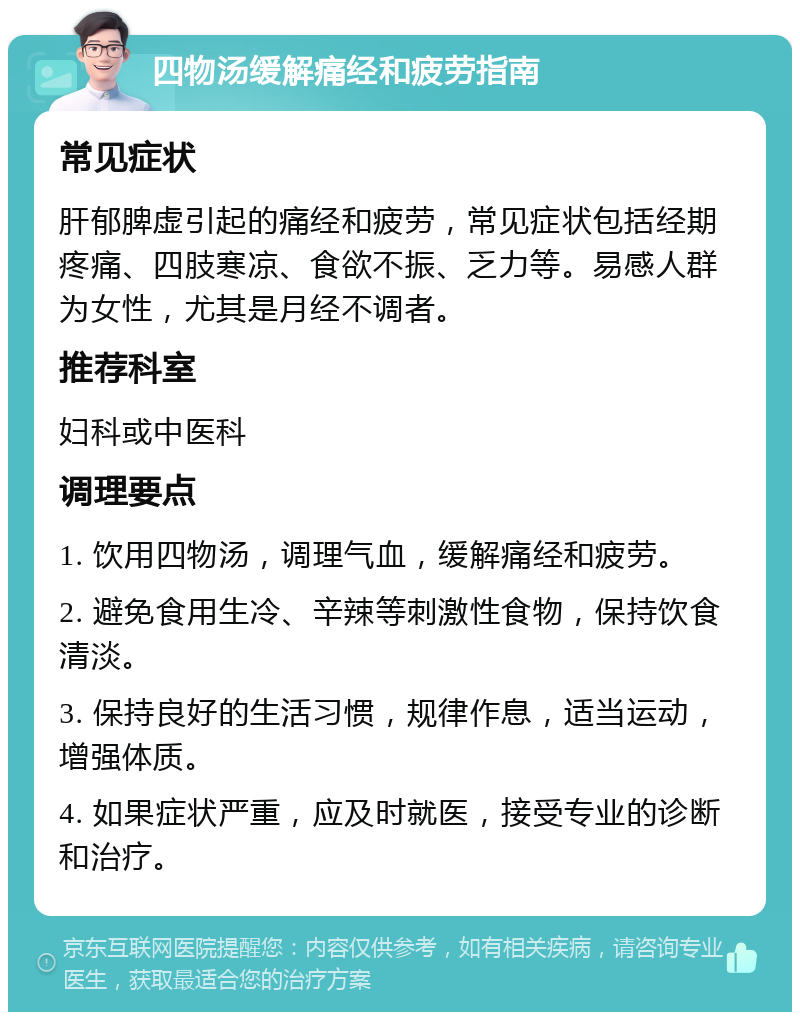 四物汤缓解痛经和疲劳指南 常见症状 肝郁脾虚引起的痛经和疲劳，常见症状包括经期疼痛、四肢寒凉、食欲不振、乏力等。易感人群为女性，尤其是月经不调者。 推荐科室 妇科或中医科 调理要点 1. 饮用四物汤，调理气血，缓解痛经和疲劳。 2. 避免食用生冷、辛辣等刺激性食物，保持饮食清淡。 3. 保持良好的生活习惯，规律作息，适当运动，增强体质。 4. 如果症状严重，应及时就医，接受专业的诊断和治疗。