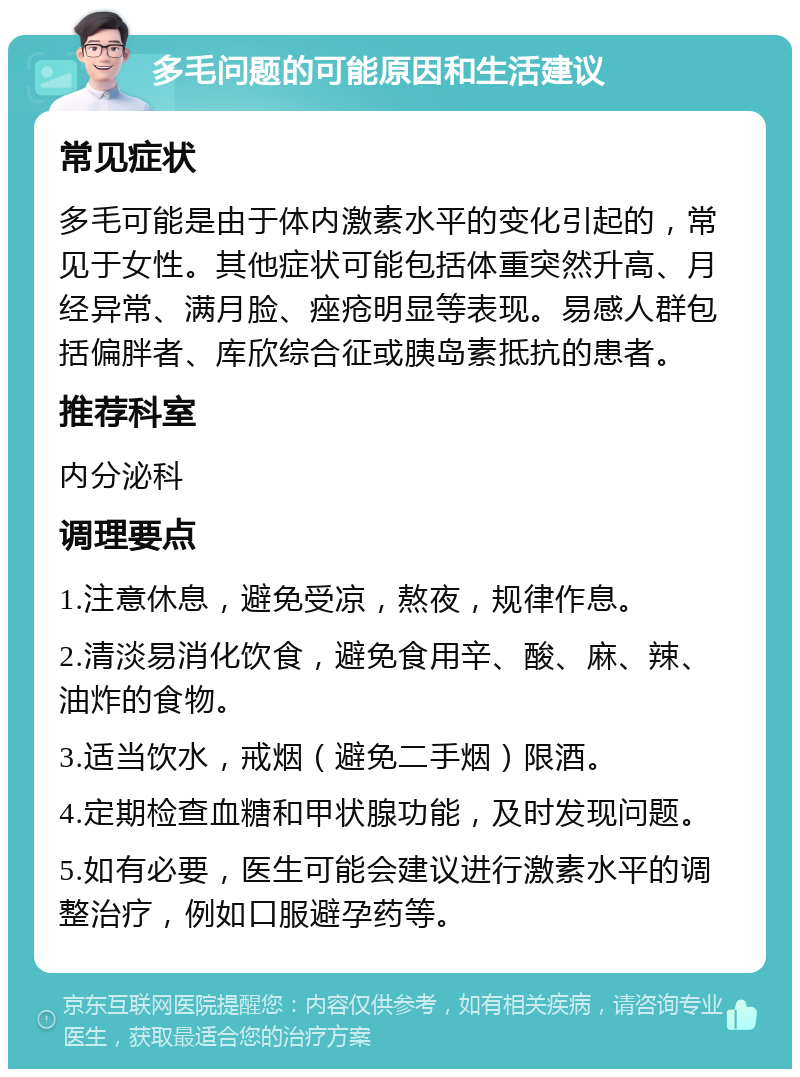 多毛问题的可能原因和生活建议 常见症状 多毛可能是由于体内激素水平的变化引起的，常见于女性。其他症状可能包括体重突然升高、月经异常、满月脸、痤疮明显等表现。易感人群包括偏胖者、库欣综合征或胰岛素抵抗的患者。 推荐科室 内分泌科 调理要点 1.注意休息，避免受凉，熬夜，规律作息。 2.清淡易消化饮食，避免食用辛、酸、麻、辣、油炸的食物。 3.适当饮水，戒烟（避免二手烟）限酒。 4.定期检查血糖和甲状腺功能，及时发现问题。 5.如有必要，医生可能会建议进行激素水平的调整治疗，例如口服避孕药等。