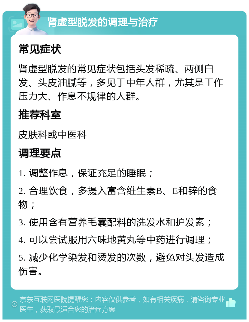 肾虚型脱发的调理与治疗 常见症状 肾虚型脱发的常见症状包括头发稀疏、两侧白发、头皮油腻等，多见于中年人群，尤其是工作压力大、作息不规律的人群。 推荐科室 皮肤科或中医科 调理要点 1. 调整作息，保证充足的睡眠； 2. 合理饮食，多摄入富含维生素B、E和锌的食物； 3. 使用含有营养毛囊配料的洗发水和护发素； 4. 可以尝试服用六味地黄丸等中药进行调理； 5. 减少化学染发和烫发的次数，避免对头发造成伤害。