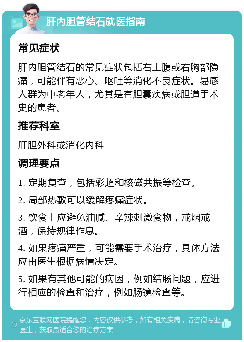 肝内胆管结石就医指南 常见症状 肝内胆管结石的常见症状包括右上腹或右胸部隐痛，可能伴有恶心、呕吐等消化不良症状。易感人群为中老年人，尤其是有胆囊疾病或胆道手术史的患者。 推荐科室 肝胆外科或消化内科 调理要点 1. 定期复查，包括彩超和核磁共振等检查。 2. 局部热敷可以缓解疼痛症状。 3. 饮食上应避免油腻、辛辣刺激食物，戒烟戒酒，保持规律作息。 4. 如果疼痛严重，可能需要手术治疗，具体方法应由医生根据病情决定。 5. 如果有其他可能的病因，例如结肠问题，应进行相应的检查和治疗，例如肠镜检查等。