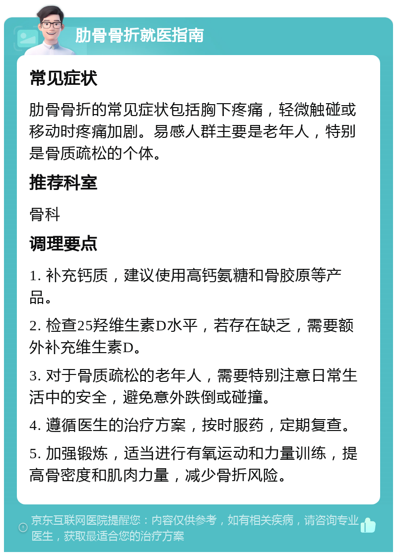 肋骨骨折就医指南 常见症状 肋骨骨折的常见症状包括胸下疼痛，轻微触碰或移动时疼痛加剧。易感人群主要是老年人，特别是骨质疏松的个体。 推荐科室 骨科 调理要点 1. 补充钙质，建议使用高钙氨糖和骨胶原等产品。 2. 检查25羟维生素D水平，若存在缺乏，需要额外补充维生素D。 3. 对于骨质疏松的老年人，需要特别注意日常生活中的安全，避免意外跌倒或碰撞。 4. 遵循医生的治疗方案，按时服药，定期复查。 5. 加强锻炼，适当进行有氧运动和力量训练，提高骨密度和肌肉力量，减少骨折风险。