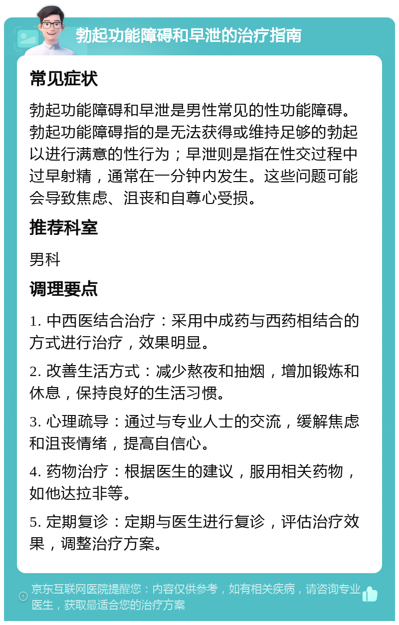 勃起功能障碍和早泄的治疗指南 常见症状 勃起功能障碍和早泄是男性常见的性功能障碍。勃起功能障碍指的是无法获得或维持足够的勃起以进行满意的性行为；早泄则是指在性交过程中过早射精，通常在一分钟内发生。这些问题可能会导致焦虑、沮丧和自尊心受损。 推荐科室 男科 调理要点 1. 中西医结合治疗：采用中成药与西药相结合的方式进行治疗，效果明显。 2. 改善生活方式：减少熬夜和抽烟，增加锻炼和休息，保持良好的生活习惯。 3. 心理疏导：通过与专业人士的交流，缓解焦虑和沮丧情绪，提高自信心。 4. 药物治疗：根据医生的建议，服用相关药物，如他达拉非等。 5. 定期复诊：定期与医生进行复诊，评估治疗效果，调整治疗方案。