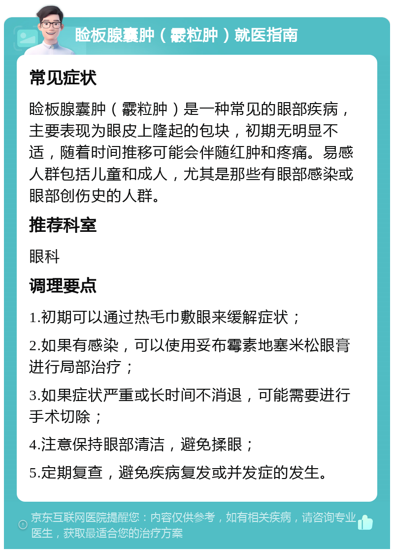 睑板腺囊肿（霰粒肿）就医指南 常见症状 睑板腺囊肿（霰粒肿）是一种常见的眼部疾病，主要表现为眼皮上隆起的包块，初期无明显不适，随着时间推移可能会伴随红肿和疼痛。易感人群包括儿童和成人，尤其是那些有眼部感染或眼部创伤史的人群。 推荐科室 眼科 调理要点 1.初期可以通过热毛巾敷眼来缓解症状； 2.如果有感染，可以使用妥布霉素地塞米松眼膏进行局部治疗； 3.如果症状严重或长时间不消退，可能需要进行手术切除； 4.注意保持眼部清洁，避免揉眼； 5.定期复查，避免疾病复发或并发症的发生。