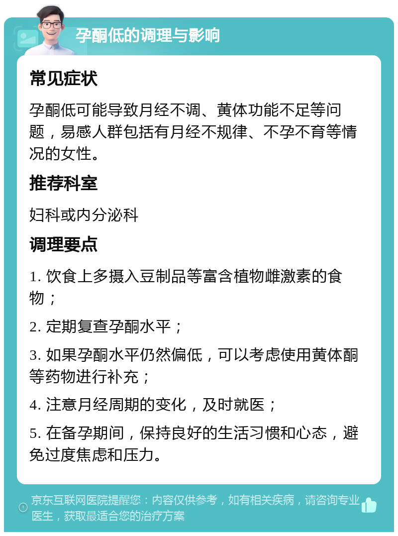 孕酮低的调理与影响 常见症状 孕酮低可能导致月经不调、黄体功能不足等问题，易感人群包括有月经不规律、不孕不育等情况的女性。 推荐科室 妇科或内分泌科 调理要点 1. 饮食上多摄入豆制品等富含植物雌激素的食物； 2. 定期复查孕酮水平； 3. 如果孕酮水平仍然偏低，可以考虑使用黄体酮等药物进行补充； 4. 注意月经周期的变化，及时就医； 5. 在备孕期间，保持良好的生活习惯和心态，避免过度焦虑和压力。