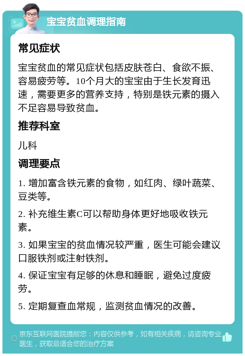 宝宝贫血调理指南 常见症状 宝宝贫血的常见症状包括皮肤苍白、食欲不振、容易疲劳等。10个月大的宝宝由于生长发育迅速，需要更多的营养支持，特别是铁元素的摄入不足容易导致贫血。 推荐科室 儿科 调理要点 1. 增加富含铁元素的食物，如红肉、绿叶蔬菜、豆类等。 2. 补充维生素C可以帮助身体更好地吸收铁元素。 3. 如果宝宝的贫血情况较严重，医生可能会建议口服铁剂或注射铁剂。 4. 保证宝宝有足够的休息和睡眠，避免过度疲劳。 5. 定期复查血常规，监测贫血情况的改善。