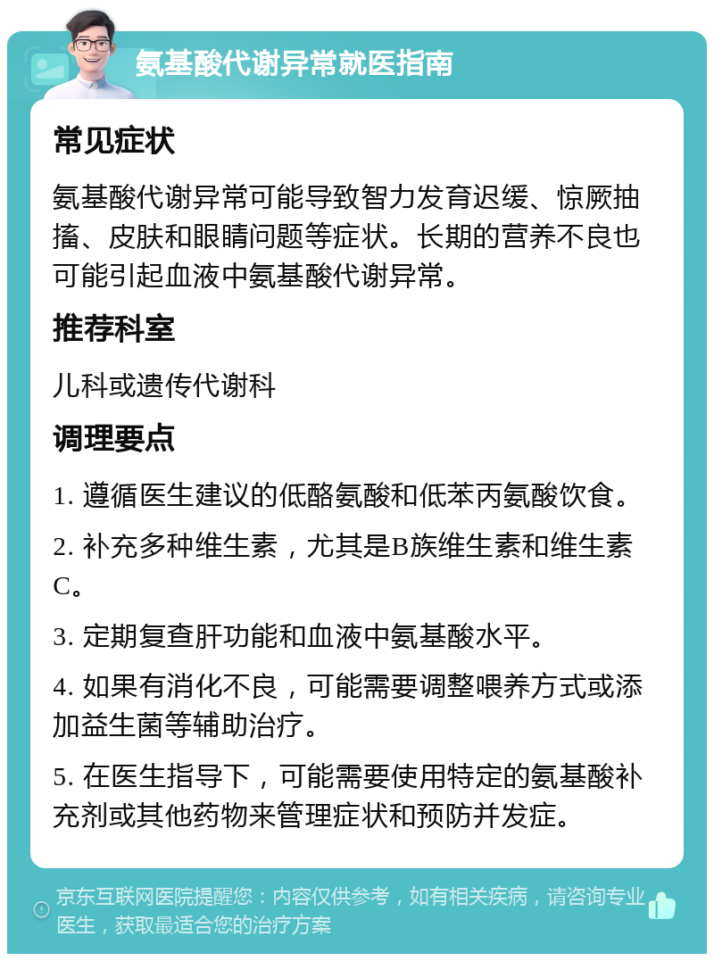 氨基酸代谢异常就医指南 常见症状 氨基酸代谢异常可能导致智力发育迟缓、惊厥抽搐、皮肤和眼睛问题等症状。长期的营养不良也可能引起血液中氨基酸代谢异常。 推荐科室 儿科或遗传代谢科 调理要点 1. 遵循医生建议的低酪氨酸和低苯丙氨酸饮食。 2. 补充多种维生素，尤其是B族维生素和维生素C。 3. 定期复查肝功能和血液中氨基酸水平。 4. 如果有消化不良，可能需要调整喂养方式或添加益生菌等辅助治疗。 5. 在医生指导下，可能需要使用特定的氨基酸补充剂或其他药物来管理症状和预防并发症。