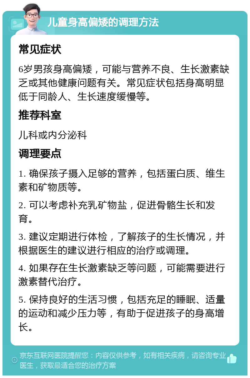 儿童身高偏矮的调理方法 常见症状 6岁男孩身高偏矮，可能与营养不良、生长激素缺乏或其他健康问题有关。常见症状包括身高明显低于同龄人、生长速度缓慢等。 推荐科室 儿科或内分泌科 调理要点 1. 确保孩子摄入足够的营养，包括蛋白质、维生素和矿物质等。 2. 可以考虑补充乳矿物盐，促进骨骼生长和发育。 3. 建议定期进行体检，了解孩子的生长情况，并根据医生的建议进行相应的治疗或调理。 4. 如果存在生长激素缺乏等问题，可能需要进行激素替代治疗。 5. 保持良好的生活习惯，包括充足的睡眠、适量的运动和减少压力等，有助于促进孩子的身高增长。