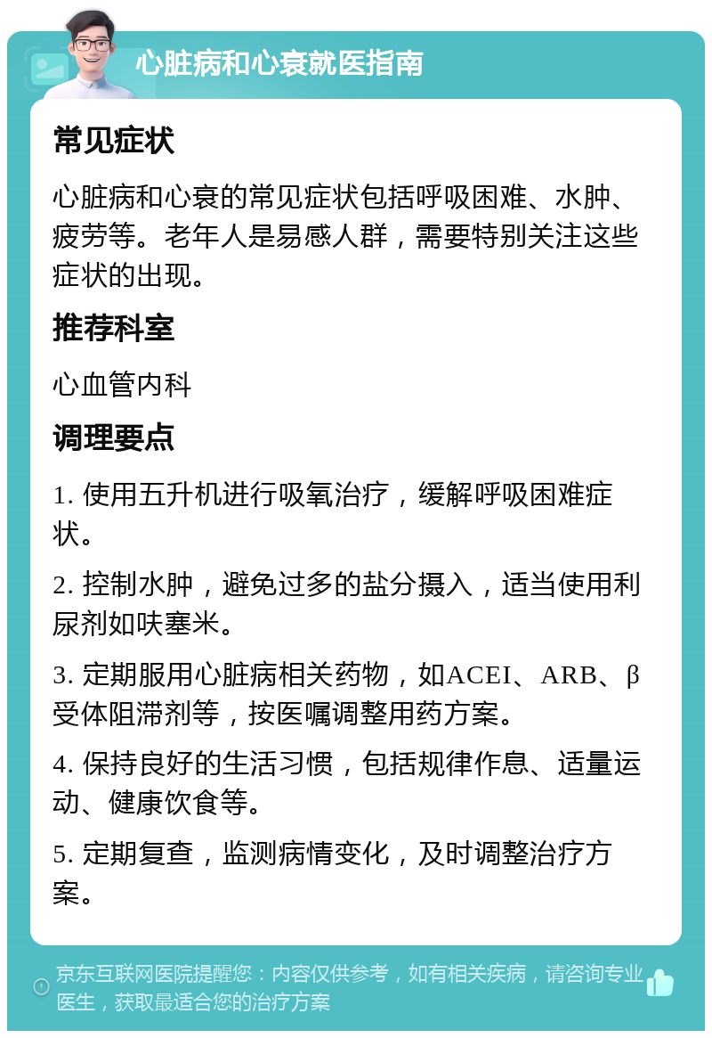 心脏病和心衰就医指南 常见症状 心脏病和心衰的常见症状包括呼吸困难、水肿、疲劳等。老年人是易感人群，需要特别关注这些症状的出现。 推荐科室 心血管内科 调理要点 1. 使用五升机进行吸氧治疗，缓解呼吸困难症状。 2. 控制水肿，避免过多的盐分摄入，适当使用利尿剂如呋塞米。 3. 定期服用心脏病相关药物，如ACEI、ARB、β受体阻滞剂等，按医嘱调整用药方案。 4. 保持良好的生活习惯，包括规律作息、适量运动、健康饮食等。 5. 定期复查，监测病情变化，及时调整治疗方案。