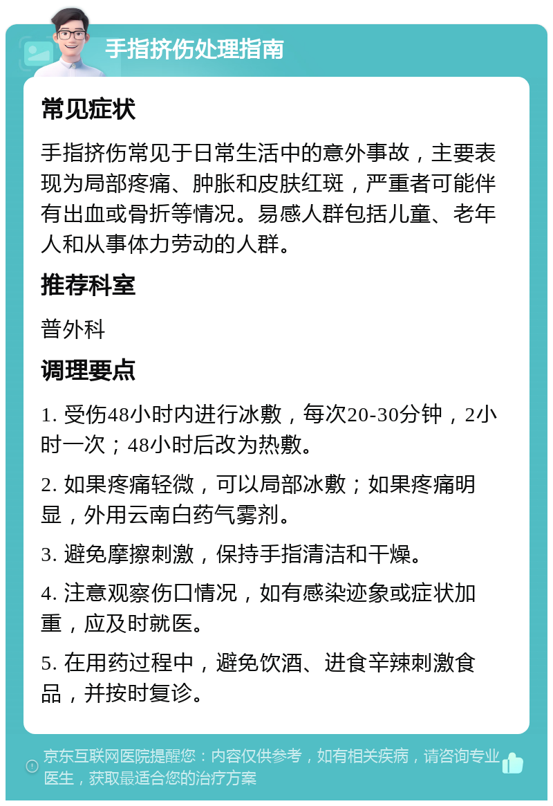 手指挤伤处理指南 常见症状 手指挤伤常见于日常生活中的意外事故，主要表现为局部疼痛、肿胀和皮肤红斑，严重者可能伴有出血或骨折等情况。易感人群包括儿童、老年人和从事体力劳动的人群。 推荐科室 普外科 调理要点 1. 受伤48小时内进行冰敷，每次20-30分钟，2小时一次；48小时后改为热敷。 2. 如果疼痛轻微，可以局部冰敷；如果疼痛明显，外用云南白药气雾剂。 3. 避免摩擦刺激，保持手指清洁和干燥。 4. 注意观察伤口情况，如有感染迹象或症状加重，应及时就医。 5. 在用药过程中，避免饮酒、进食辛辣刺激食品，并按时复诊。