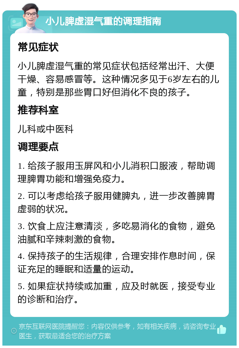 小儿脾虚湿气重的调理指南 常见症状 小儿脾虚湿气重的常见症状包括经常出汗、大便干燥、容易感冒等。这种情况多见于6岁左右的儿童，特别是那些胃口好但消化不良的孩子。 推荐科室 儿科或中医科 调理要点 1. 给孩子服用玉屏风和小儿消积口服液，帮助调理脾胃功能和增强免疫力。 2. 可以考虑给孩子服用健脾丸，进一步改善脾胃虚弱的状况。 3. 饮食上应注意清淡，多吃易消化的食物，避免油腻和辛辣刺激的食物。 4. 保持孩子的生活规律，合理安排作息时间，保证充足的睡眠和适量的运动。 5. 如果症状持续或加重，应及时就医，接受专业的诊断和治疗。