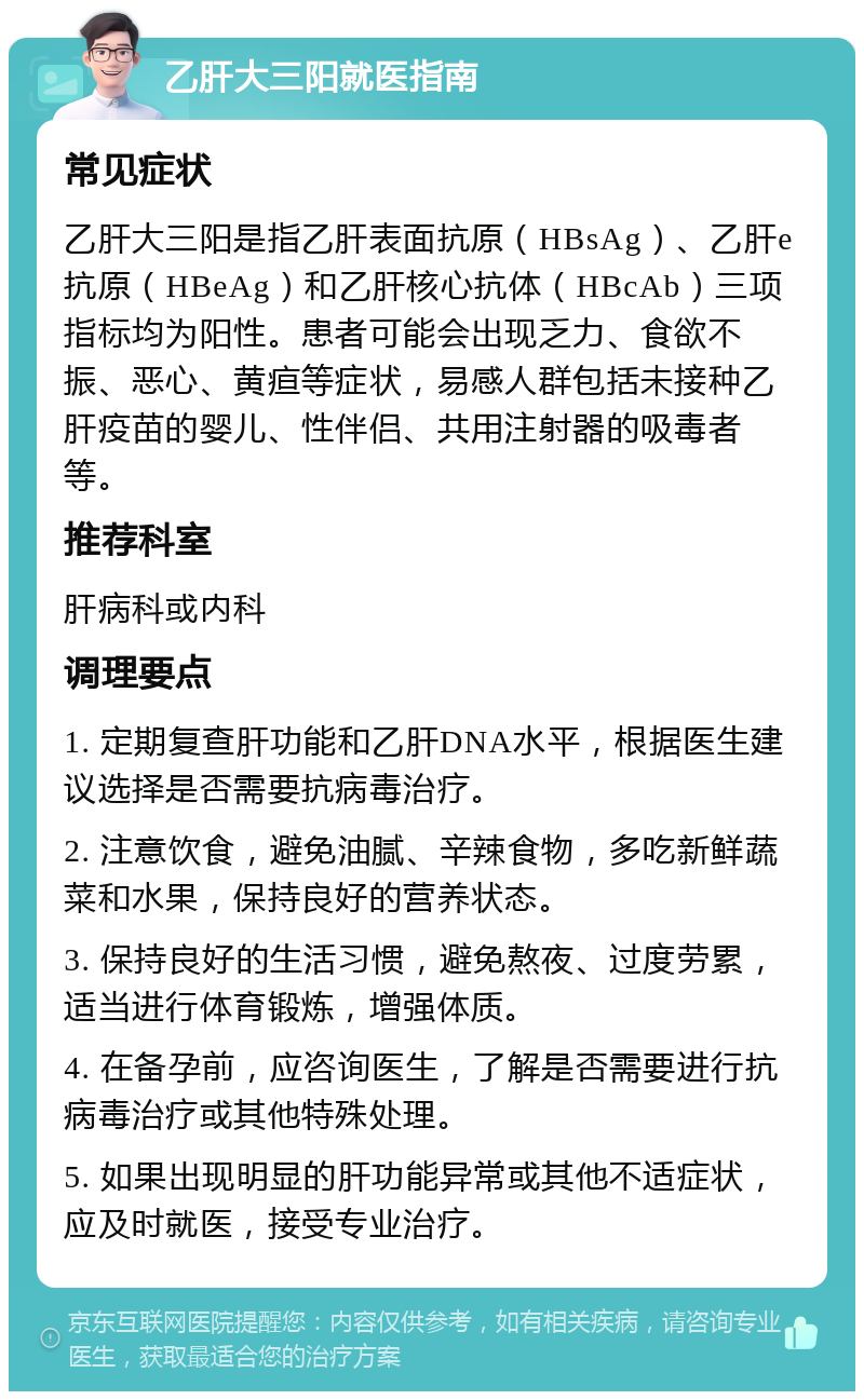 乙肝大三阳就医指南 常见症状 乙肝大三阳是指乙肝表面抗原（HBsAg）、乙肝e抗原（HBeAg）和乙肝核心抗体（HBcAb）三项指标均为阳性。患者可能会出现乏力、食欲不振、恶心、黄疸等症状，易感人群包括未接种乙肝疫苗的婴儿、性伴侣、共用注射器的吸毒者等。 推荐科室 肝病科或内科 调理要点 1. 定期复查肝功能和乙肝DNA水平，根据医生建议选择是否需要抗病毒治疗。 2. 注意饮食，避免油腻、辛辣食物，多吃新鲜蔬菜和水果，保持良好的营养状态。 3. 保持良好的生活习惯，避免熬夜、过度劳累，适当进行体育锻炼，增强体质。 4. 在备孕前，应咨询医生，了解是否需要进行抗病毒治疗或其他特殊处理。 5. 如果出现明显的肝功能异常或其他不适症状，应及时就医，接受专业治疗。