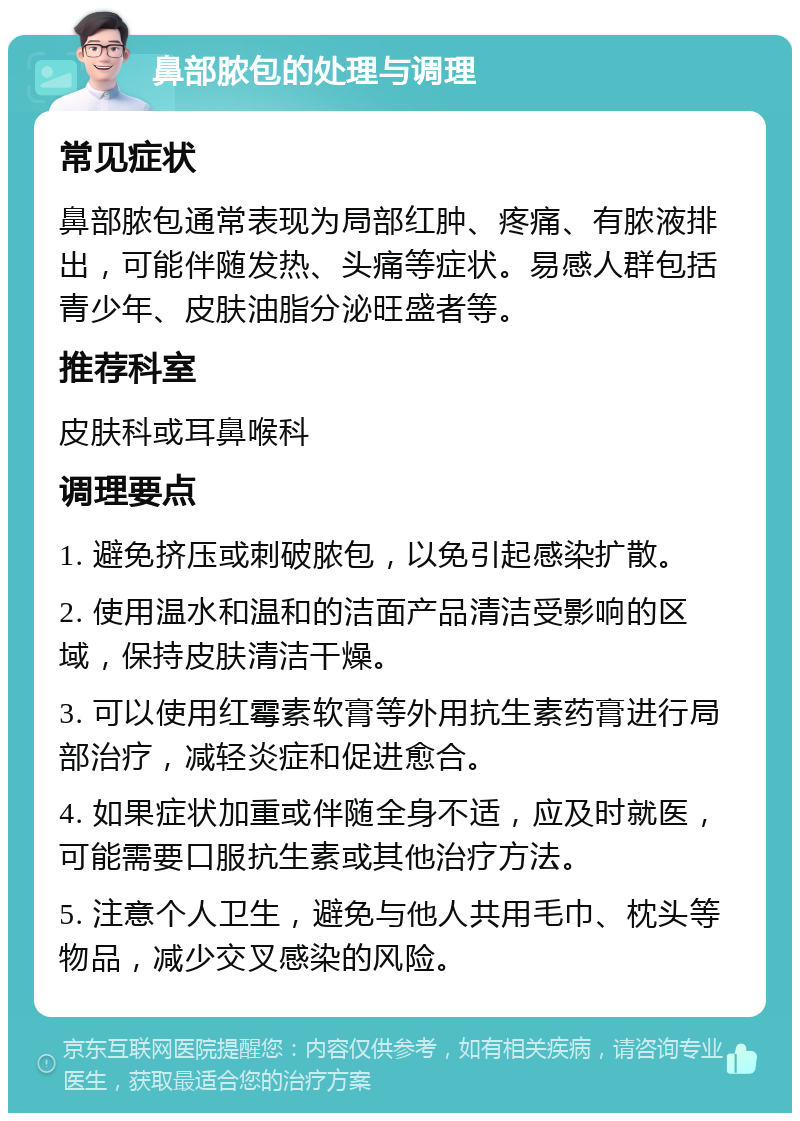 鼻部脓包的处理与调理 常见症状 鼻部脓包通常表现为局部红肿、疼痛、有脓液排出，可能伴随发热、头痛等症状。易感人群包括青少年、皮肤油脂分泌旺盛者等。 推荐科室 皮肤科或耳鼻喉科 调理要点 1. 避免挤压或刺破脓包，以免引起感染扩散。 2. 使用温水和温和的洁面产品清洁受影响的区域，保持皮肤清洁干燥。 3. 可以使用红霉素软膏等外用抗生素药膏进行局部治疗，减轻炎症和促进愈合。 4. 如果症状加重或伴随全身不适，应及时就医，可能需要口服抗生素或其他治疗方法。 5. 注意个人卫生，避免与他人共用毛巾、枕头等物品，减少交叉感染的风险。