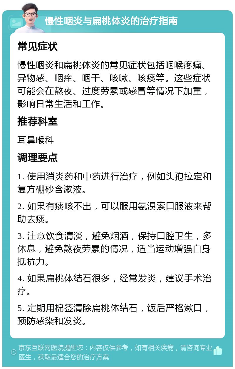 慢性咽炎与扁桃体炎的治疗指南 常见症状 慢性咽炎和扁桃体炎的常见症状包括咽喉疼痛、异物感、咽痒、咽干、咳嗽、咳痰等。这些症状可能会在熬夜、过度劳累或感冒等情况下加重，影响日常生活和工作。 推荐科室 耳鼻喉科 调理要点 1. 使用消炎药和中药进行治疗，例如头孢拉定和复方硼砂含漱液。 2. 如果有痰咳不出，可以服用氨溴索口服液来帮助去痰。 3. 注意饮食清淡，避免烟酒，保持口腔卫生，多休息，避免熬夜劳累的情况，适当运动增强自身抵抗力。 4. 如果扁桃体结石很多，经常发炎，建议手术治疗。 5. 定期用棉签清除扁桃体结石，饭后严格漱口，预防感染和发炎。