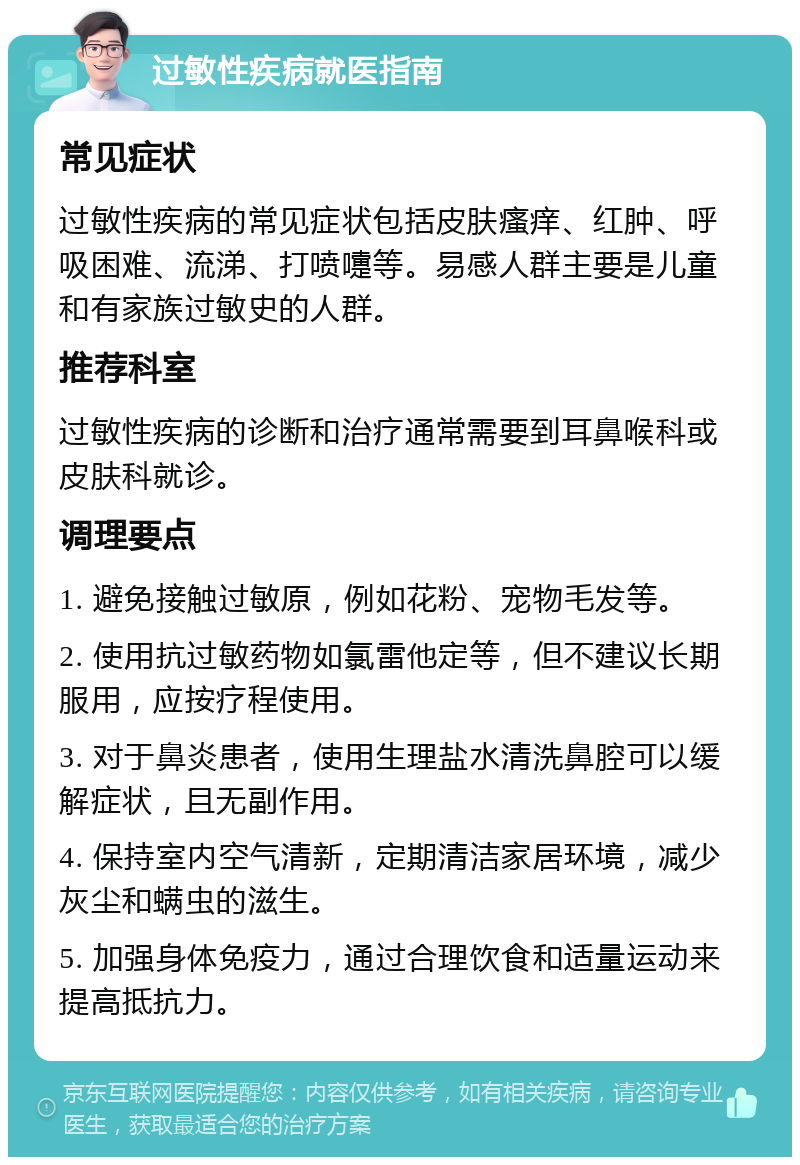 过敏性疾病就医指南 常见症状 过敏性疾病的常见症状包括皮肤瘙痒、红肿、呼吸困难、流涕、打喷嚏等。易感人群主要是儿童和有家族过敏史的人群。 推荐科室 过敏性疾病的诊断和治疗通常需要到耳鼻喉科或皮肤科就诊。 调理要点 1. 避免接触过敏原，例如花粉、宠物毛发等。 2. 使用抗过敏药物如氯雷他定等，但不建议长期服用，应按疗程使用。 3. 对于鼻炎患者，使用生理盐水清洗鼻腔可以缓解症状，且无副作用。 4. 保持室内空气清新，定期清洁家居环境，减少灰尘和螨虫的滋生。 5. 加强身体免疫力，通过合理饮食和适量运动来提高抵抗力。