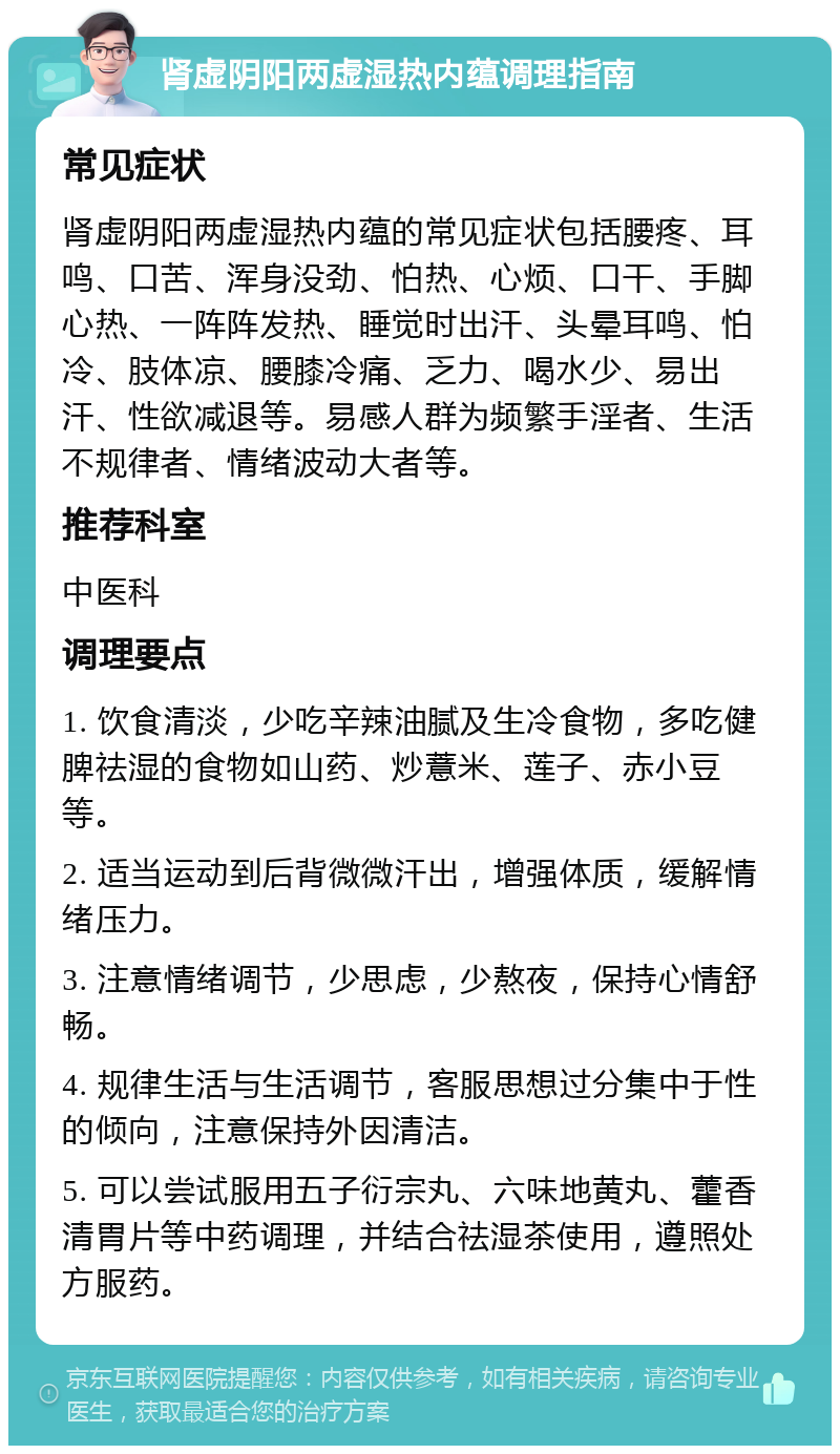 肾虚阴阳两虚湿热内蕴调理指南 常见症状 肾虚阴阳两虚湿热内蕴的常见症状包括腰疼、耳鸣、口苦、浑身没劲、怕热、心烦、口干、手脚心热、一阵阵发热、睡觉时出汗、头晕耳鸣、怕冷、肢体凉、腰膝冷痛、乏力、喝水少、易出汗、性欲减退等。易感人群为频繁手淫者、生活不规律者、情绪波动大者等。 推荐科室 中医科 调理要点 1. 饮食清淡，少吃辛辣油腻及生冷食物，多吃健脾祛湿的食物如山药、炒薏米、莲子、赤小豆等。 2. 适当运动到后背微微汗出，增强体质，缓解情绪压力。 3. 注意情绪调节，少思虑，少熬夜，保持心情舒畅。 4. 规律生活与生活调节，客服思想过分集中于性的倾向，注意保持外因清洁。 5. 可以尝试服用五子衍宗丸、六味地黄丸、藿香清胃片等中药调理，并结合祛湿茶使用，遵照处方服药。