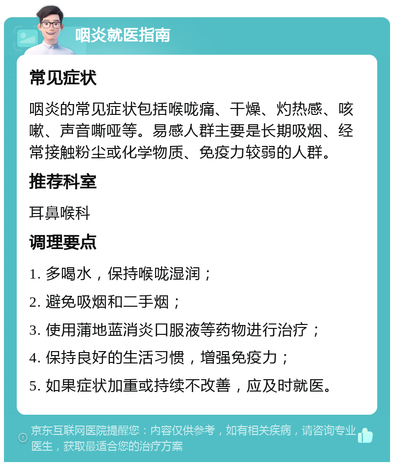 咽炎就医指南 常见症状 咽炎的常见症状包括喉咙痛、干燥、灼热感、咳嗽、声音嘶哑等。易感人群主要是长期吸烟、经常接触粉尘或化学物质、免疫力较弱的人群。 推荐科室 耳鼻喉科 调理要点 1. 多喝水，保持喉咙湿润； 2. 避免吸烟和二手烟； 3. 使用蒲地蓝消炎口服液等药物进行治疗； 4. 保持良好的生活习惯，增强免疫力； 5. 如果症状加重或持续不改善，应及时就医。