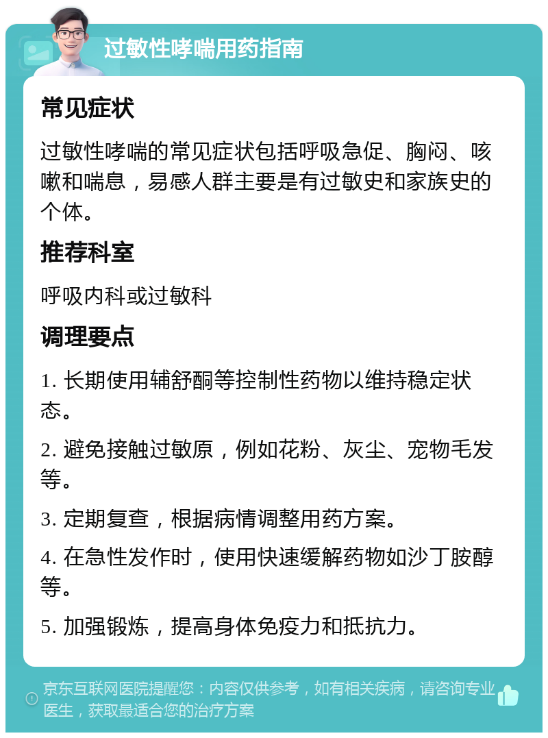 过敏性哮喘用药指南 常见症状 过敏性哮喘的常见症状包括呼吸急促、胸闷、咳嗽和喘息，易感人群主要是有过敏史和家族史的个体。 推荐科室 呼吸内科或过敏科 调理要点 1. 长期使用辅舒酮等控制性药物以维持稳定状态。 2. 避免接触过敏原，例如花粉、灰尘、宠物毛发等。 3. 定期复查，根据病情调整用药方案。 4. 在急性发作时，使用快速缓解药物如沙丁胺醇等。 5. 加强锻炼，提高身体免疫力和抵抗力。