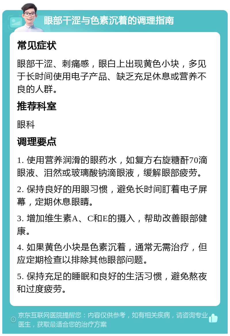 眼部干涩与色素沉着的调理指南 常见症状 眼部干涩、刺痛感，眼白上出现黄色小块，多见于长时间使用电子产品、缺乏充足休息或营养不良的人群。 推荐科室 眼科 调理要点 1. 使用营养润滑的眼药水，如复方右旋糖酐70滴眼液、泪然或玻璃酸钠滴眼液，缓解眼部疲劳。 2. 保持良好的用眼习惯，避免长时间盯着电子屏幕，定期休息眼睛。 3. 增加维生素A、C和E的摄入，帮助改善眼部健康。 4. 如果黄色小块是色素沉着，通常无需治疗，但应定期检查以排除其他眼部问题。 5. 保持充足的睡眠和良好的生活习惯，避免熬夜和过度疲劳。