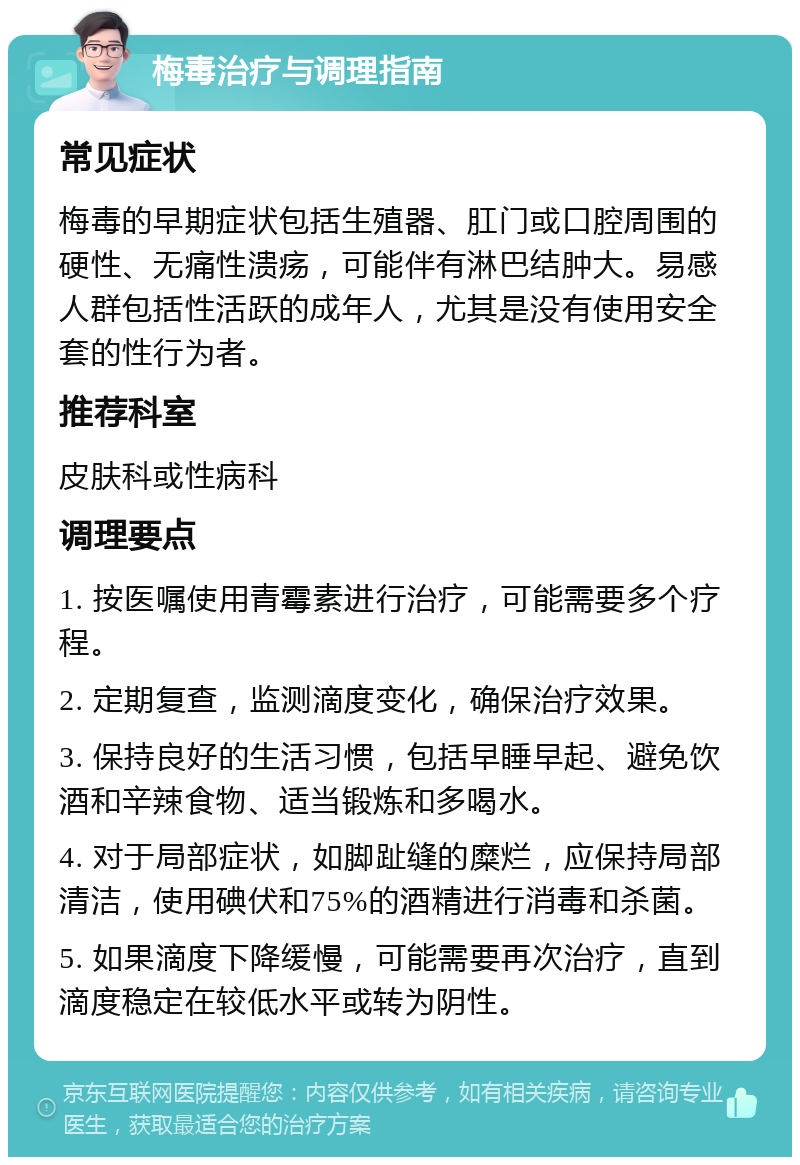 梅毒治疗与调理指南 常见症状 梅毒的早期症状包括生殖器、肛门或口腔周围的硬性、无痛性溃疡，可能伴有淋巴结肿大。易感人群包括性活跃的成年人，尤其是没有使用安全套的性行为者。 推荐科室 皮肤科或性病科 调理要点 1. 按医嘱使用青霉素进行治疗，可能需要多个疗程。 2. 定期复查，监测滴度变化，确保治疗效果。 3. 保持良好的生活习惯，包括早睡早起、避免饮酒和辛辣食物、适当锻炼和多喝水。 4. 对于局部症状，如脚趾缝的糜烂，应保持局部清洁，使用碘伏和75%的酒精进行消毒和杀菌。 5. 如果滴度下降缓慢，可能需要再次治疗，直到滴度稳定在较低水平或转为阴性。