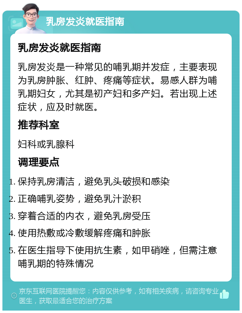 乳房发炎就医指南 乳房发炎就医指南 乳房发炎是一种常见的哺乳期并发症，主要表现为乳房肿胀、红肿、疼痛等症状。易感人群为哺乳期妇女，尤其是初产妇和多产妇。若出现上述症状，应及时就医。 推荐科室 妇科或乳腺科 调理要点 保持乳房清洁，避免乳头破损和感染 正确哺乳姿势，避免乳汁淤积 穿着合适的内衣，避免乳房受压 使用热敷或冷敷缓解疼痛和肿胀 在医生指导下使用抗生素，如甲硝唑，但需注意哺乳期的特殊情况