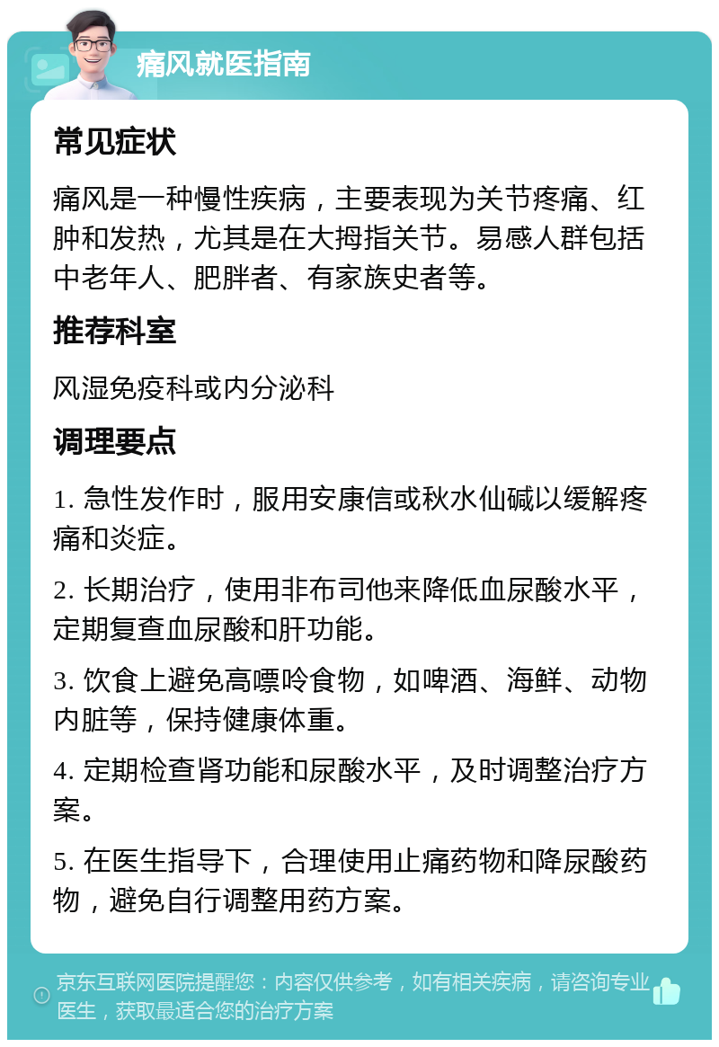 痛风就医指南 常见症状 痛风是一种慢性疾病，主要表现为关节疼痛、红肿和发热，尤其是在大拇指关节。易感人群包括中老年人、肥胖者、有家族史者等。 推荐科室 风湿免疫科或内分泌科 调理要点 1. 急性发作时，服用安康信或秋水仙碱以缓解疼痛和炎症。 2. 长期治疗，使用非布司他来降低血尿酸水平，定期复查血尿酸和肝功能。 3. 饮食上避免高嘌呤食物，如啤酒、海鲜、动物内脏等，保持健康体重。 4. 定期检查肾功能和尿酸水平，及时调整治疗方案。 5. 在医生指导下，合理使用止痛药物和降尿酸药物，避免自行调整用药方案。