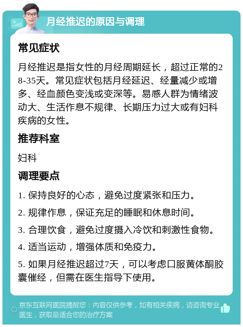 月经推迟的原因与调理 常见症状 月经推迟是指女性的月经周期延长，超过正常的28-35天。常见症状包括月经延迟、经量减少或增多、经血颜色变浅或变深等。易感人群为情绪波动大、生活作息不规律、长期压力过大或有妇科疾病的女性。 推荐科室 妇科 调理要点 1. 保持良好的心态，避免过度紧张和压力。 2. 规律作息，保证充足的睡眠和休息时间。 3. 合理饮食，避免过度摄入冷饮和刺激性食物。 4. 适当运动，增强体质和免疫力。 5. 如果月经推迟超过7天，可以考虑口服黄体酮胶囊催经，但需在医生指导下使用。