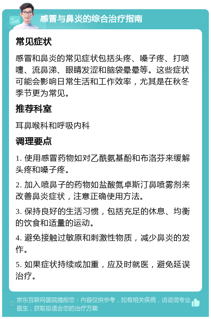 感冒与鼻炎的综合治疗指南 常见症状 感冒和鼻炎的常见症状包括头疼、嗓子疼、打喷嚏、流鼻涕、眼睛发涩和脑袋晕晕等。这些症状可能会影响日常生活和工作效率，尤其是在秋冬季节更为常见。 推荐科室 耳鼻喉科和呼吸内科 调理要点 1. 使用感冒药物如对乙酰氨基酚和布洛芬来缓解头疼和嗓子疼。 2. 加入喷鼻子的药物如盐酸氮卓斯汀鼻喷雾剂来改善鼻炎症状，注意正确使用方法。 3. 保持良好的生活习惯，包括充足的休息、均衡的饮食和适量的运动。 4. 避免接触过敏原和刺激性物质，减少鼻炎的发作。 5. 如果症状持续或加重，应及时就医，避免延误治疗。