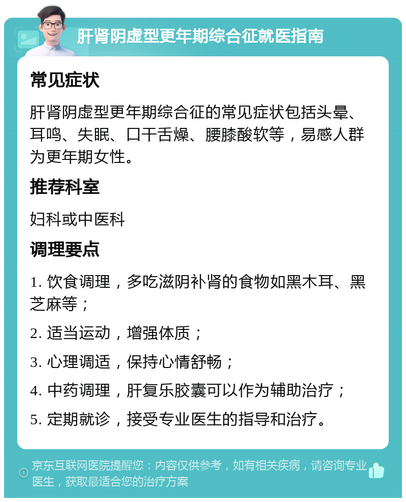 肝肾阴虚型更年期综合征就医指南 常见症状 肝肾阴虚型更年期综合征的常见症状包括头晕、耳鸣、失眠、口干舌燥、腰膝酸软等，易感人群为更年期女性。 推荐科室 妇科或中医科 调理要点 1. 饮食调理，多吃滋阴补肾的食物如黑木耳、黑芝麻等； 2. 适当运动，增强体质； 3. 心理调适，保持心情舒畅； 4. 中药调理，肝复乐胶囊可以作为辅助治疗； 5. 定期就诊，接受专业医生的指导和治疗。