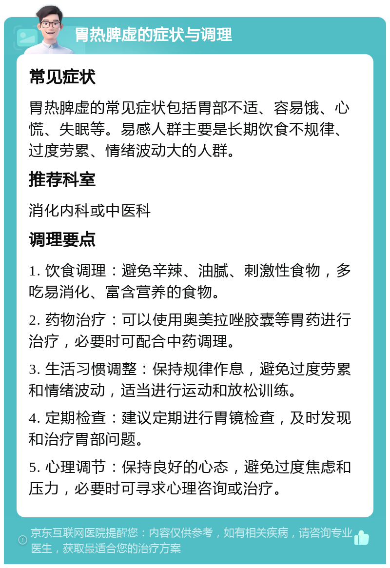 胃热脾虚的症状与调理 常见症状 胃热脾虚的常见症状包括胃部不适、容易饿、心慌、失眠等。易感人群主要是长期饮食不规律、过度劳累、情绪波动大的人群。 推荐科室 消化内科或中医科 调理要点 1. 饮食调理：避免辛辣、油腻、刺激性食物，多吃易消化、富含营养的食物。 2. 药物治疗：可以使用奥美拉唑胶囊等胃药进行治疗，必要时可配合中药调理。 3. 生活习惯调整：保持规律作息，避免过度劳累和情绪波动，适当进行运动和放松训练。 4. 定期检查：建议定期进行胃镜检查，及时发现和治疗胃部问题。 5. 心理调节：保持良好的心态，避免过度焦虑和压力，必要时可寻求心理咨询或治疗。