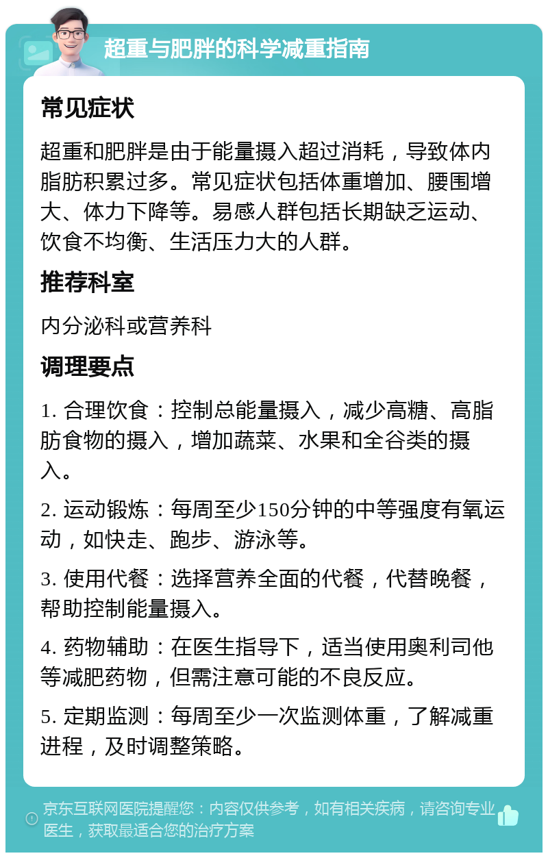 超重与肥胖的科学减重指南 常见症状 超重和肥胖是由于能量摄入超过消耗，导致体内脂肪积累过多。常见症状包括体重增加、腰围增大、体力下降等。易感人群包括长期缺乏运动、饮食不均衡、生活压力大的人群。 推荐科室 内分泌科或营养科 调理要点 1. 合理饮食：控制总能量摄入，减少高糖、高脂肪食物的摄入，增加蔬菜、水果和全谷类的摄入。 2. 运动锻炼：每周至少150分钟的中等强度有氧运动，如快走、跑步、游泳等。 3. 使用代餐：选择营养全面的代餐，代替晚餐，帮助控制能量摄入。 4. 药物辅助：在医生指导下，适当使用奥利司他等减肥药物，但需注意可能的不良反应。 5. 定期监测：每周至少一次监测体重，了解减重进程，及时调整策略。