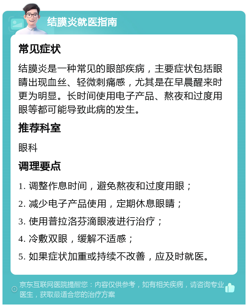 结膜炎就医指南 常见症状 结膜炎是一种常见的眼部疾病，主要症状包括眼睛出现血丝、轻微刺痛感，尤其是在早晨醒来时更为明显。长时间使用电子产品、熬夜和过度用眼等都可能导致此病的发生。 推荐科室 眼科 调理要点 1. 调整作息时间，避免熬夜和过度用眼； 2. 减少电子产品使用，定期休息眼睛； 3. 使用普拉洛芬滴眼液进行治疗； 4. 冷敷双眼，缓解不适感； 5. 如果症状加重或持续不改善，应及时就医。