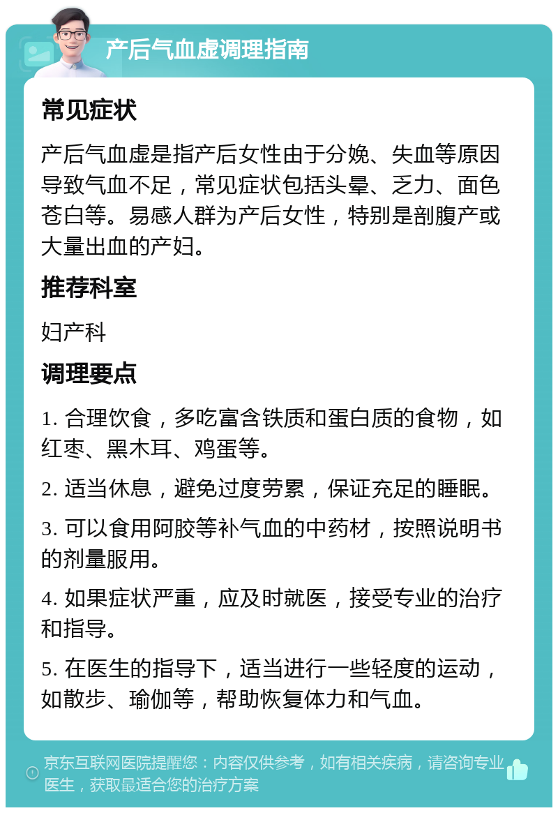 产后气血虚调理指南 常见症状 产后气血虚是指产后女性由于分娩、失血等原因导致气血不足，常见症状包括头晕、乏力、面色苍白等。易感人群为产后女性，特别是剖腹产或大量出血的产妇。 推荐科室 妇产科 调理要点 1. 合理饮食，多吃富含铁质和蛋白质的食物，如红枣、黑木耳、鸡蛋等。 2. 适当休息，避免过度劳累，保证充足的睡眠。 3. 可以食用阿胶等补气血的中药材，按照说明书的剂量服用。 4. 如果症状严重，应及时就医，接受专业的治疗和指导。 5. 在医生的指导下，适当进行一些轻度的运动，如散步、瑜伽等，帮助恢复体力和气血。