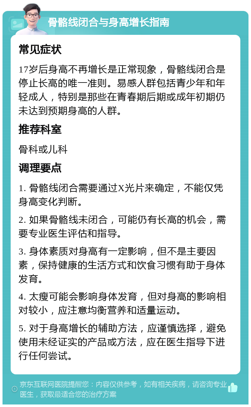 骨骼线闭合与身高增长指南 常见症状 17岁后身高不再增长是正常现象，骨骼线闭合是停止长高的唯一准则。易感人群包括青少年和年轻成人，特别是那些在青春期后期或成年初期仍未达到预期身高的人群。 推荐科室 骨科或儿科 调理要点 1. 骨骼线闭合需要通过X光片来确定，不能仅凭身高变化判断。 2. 如果骨骼线未闭合，可能仍有长高的机会，需要专业医生评估和指导。 3. 身体素质对身高有一定影响，但不是主要因素，保持健康的生活方式和饮食习惯有助于身体发育。 4. 太瘦可能会影响身体发育，但对身高的影响相对较小，应注意均衡营养和适量运动。 5. 对于身高增长的辅助方法，应谨慎选择，避免使用未经证实的产品或方法，应在医生指导下进行任何尝试。