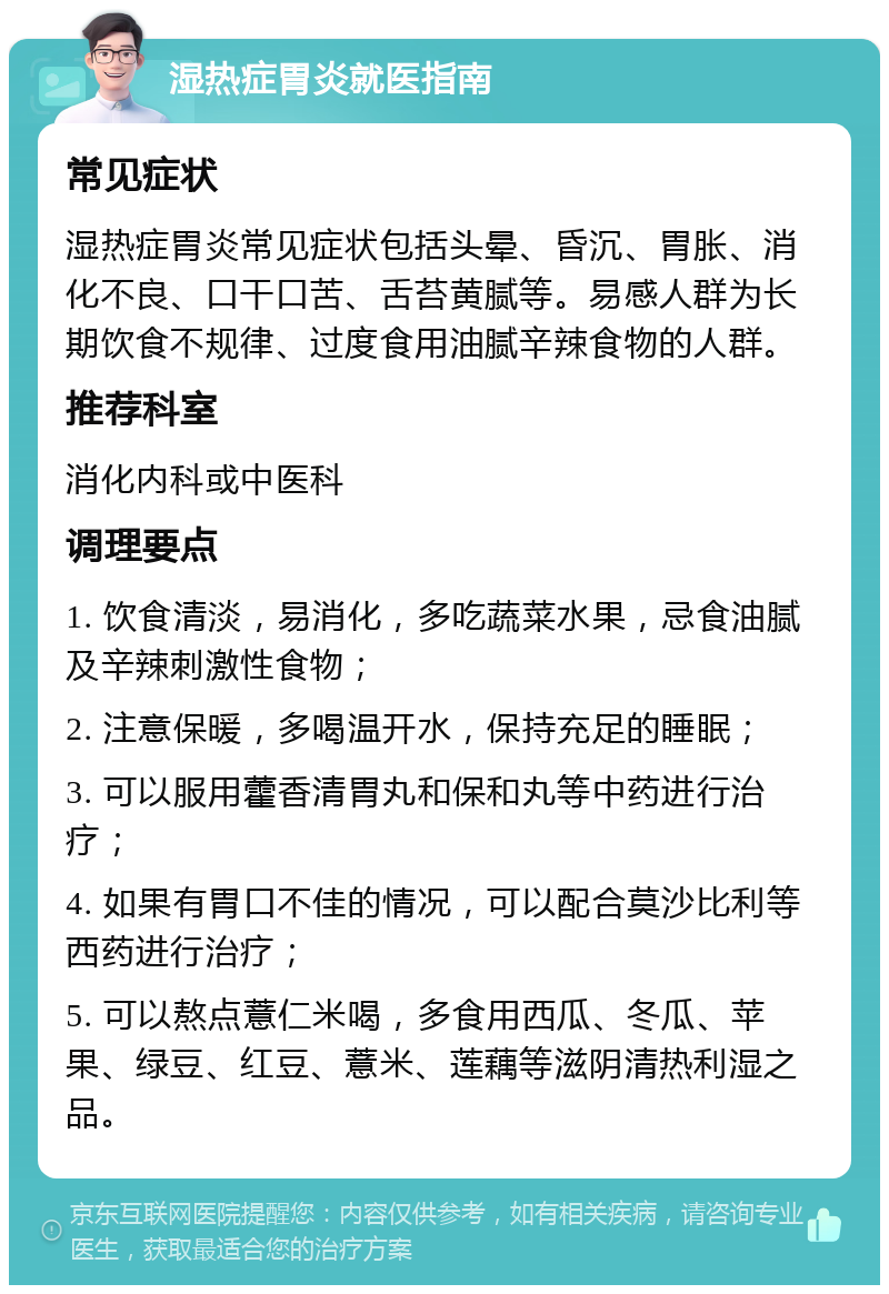 湿热症胃炎就医指南 常见症状 湿热症胃炎常见症状包括头晕、昏沉、胃胀、消化不良、口干口苦、舌苔黄腻等。易感人群为长期饮食不规律、过度食用油腻辛辣食物的人群。 推荐科室 消化内科或中医科 调理要点 1. 饮食清淡，易消化，多吃蔬菜水果，忌食油腻及辛辣刺激性食物； 2. 注意保暖，多喝温开水，保持充足的睡眠； 3. 可以服用藿香清胃丸和保和丸等中药进行治疗； 4. 如果有胃口不佳的情况，可以配合莫沙比利等西药进行治疗； 5. 可以熬点薏仁米喝，多食用西瓜、冬瓜、苹果、绿豆、红豆、薏米、莲藕等滋阴清热利湿之品。