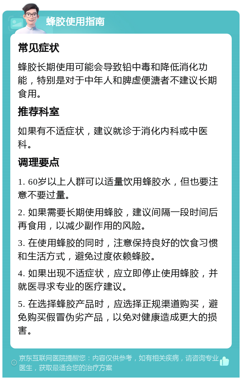 蜂胶使用指南 常见症状 蜂胶长期使用可能会导致铅中毒和降低消化功能，特别是对于中年人和脾虚便溏者不建议长期食用。 推荐科室 如果有不适症状，建议就诊于消化内科或中医科。 调理要点 1. 60岁以上人群可以适量饮用蜂胶水，但也要注意不要过量。 2. 如果需要长期使用蜂胶，建议间隔一段时间后再食用，以减少副作用的风险。 3. 在使用蜂胶的同时，注意保持良好的饮食习惯和生活方式，避免过度依赖蜂胶。 4. 如果出现不适症状，应立即停止使用蜂胶，并就医寻求专业的医疗建议。 5. 在选择蜂胶产品时，应选择正规渠道购买，避免购买假冒伪劣产品，以免对健康造成更大的损害。