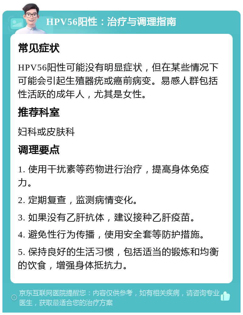 HPV56阳性：治疗与调理指南 常见症状 HPV56阳性可能没有明显症状，但在某些情况下可能会引起生殖器疣或癌前病变。易感人群包括性活跃的成年人，尤其是女性。 推荐科室 妇科或皮肤科 调理要点 1. 使用干扰素等药物进行治疗，提高身体免疫力。 2. 定期复查，监测病情变化。 3. 如果没有乙肝抗体，建议接种乙肝疫苗。 4. 避免性行为传播，使用安全套等防护措施。 5. 保持良好的生活习惯，包括适当的锻炼和均衡的饮食，增强身体抵抗力。