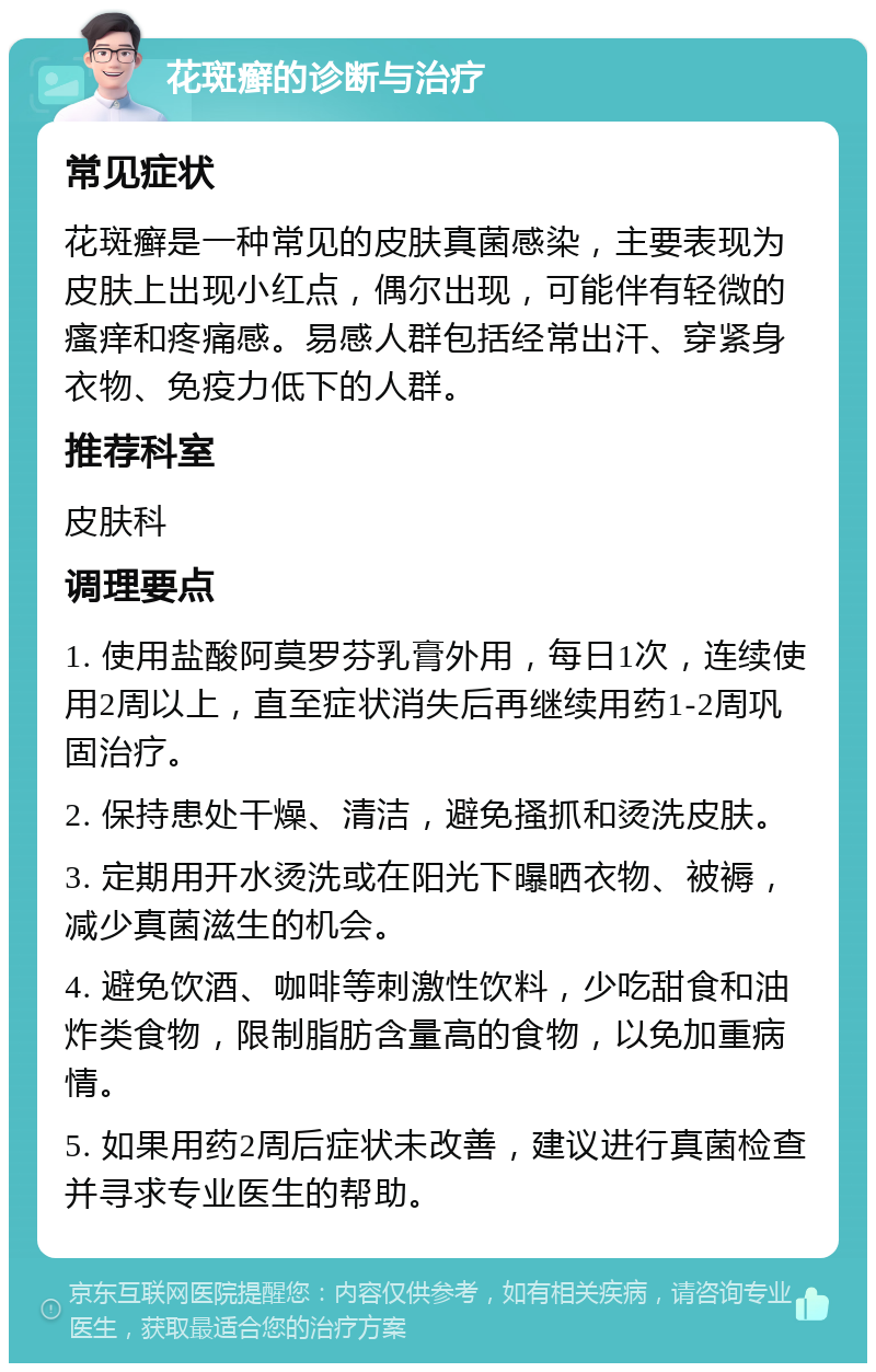 花斑癣的诊断与治疗 常见症状 花斑癣是一种常见的皮肤真菌感染，主要表现为皮肤上出现小红点，偶尔出现，可能伴有轻微的瘙痒和疼痛感。易感人群包括经常出汗、穿紧身衣物、免疫力低下的人群。 推荐科室 皮肤科 调理要点 1. 使用盐酸阿莫罗芬乳膏外用，每日1次，连续使用2周以上，直至症状消失后再继续用药1-2周巩固治疗。 2. 保持患处干燥、清洁，避免搔抓和烫洗皮肤。 3. 定期用开水烫洗或在阳光下曝晒衣物、被褥，减少真菌滋生的机会。 4. 避免饮酒、咖啡等刺激性饮料，少吃甜食和油炸类食物，限制脂肪含量高的食物，以免加重病情。 5. 如果用药2周后症状未改善，建议进行真菌检查并寻求专业医生的帮助。