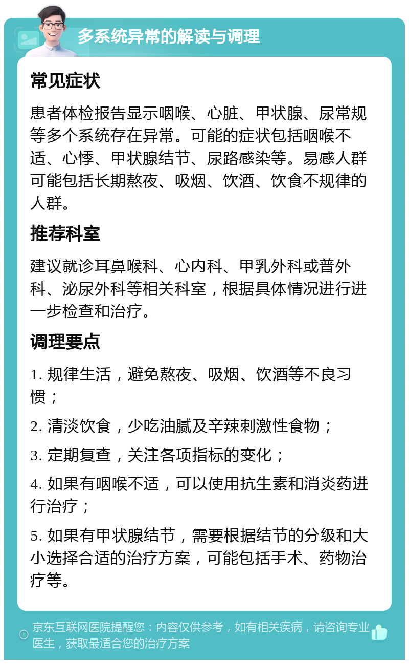 多系统异常的解读与调理 常见症状 患者体检报告显示咽喉、心脏、甲状腺、尿常规等多个系统存在异常。可能的症状包括咽喉不适、心悸、甲状腺结节、尿路感染等。易感人群可能包括长期熬夜、吸烟、饮酒、饮食不规律的人群。 推荐科室 建议就诊耳鼻喉科、心内科、甲乳外科或普外科、泌尿外科等相关科室，根据具体情况进行进一步检查和治疗。 调理要点 1. 规律生活，避免熬夜、吸烟、饮酒等不良习惯； 2. 清淡饮食，少吃油腻及辛辣刺激性食物； 3. 定期复查，关注各项指标的变化； 4. 如果有咽喉不适，可以使用抗生素和消炎药进行治疗； 5. 如果有甲状腺结节，需要根据结节的分级和大小选择合适的治疗方案，可能包括手术、药物治疗等。