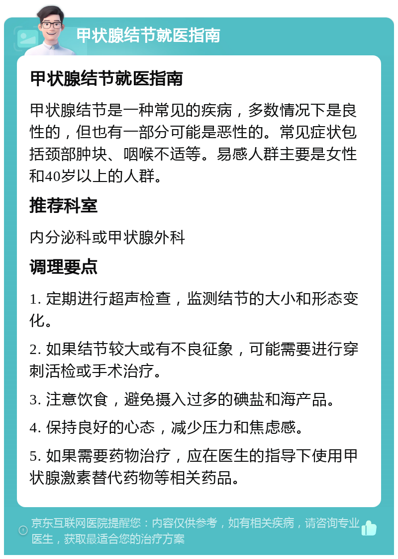 甲状腺结节就医指南 甲状腺结节就医指南 甲状腺结节是一种常见的疾病，多数情况下是良性的，但也有一部分可能是恶性的。常见症状包括颈部肿块、咽喉不适等。易感人群主要是女性和40岁以上的人群。 推荐科室 内分泌科或甲状腺外科 调理要点 1. 定期进行超声检查，监测结节的大小和形态变化。 2. 如果结节较大或有不良征象，可能需要进行穿刺活检或手术治疗。 3. 注意饮食，避免摄入过多的碘盐和海产品。 4. 保持良好的心态，减少压力和焦虑感。 5. 如果需要药物治疗，应在医生的指导下使用甲状腺激素替代药物等相关药品。