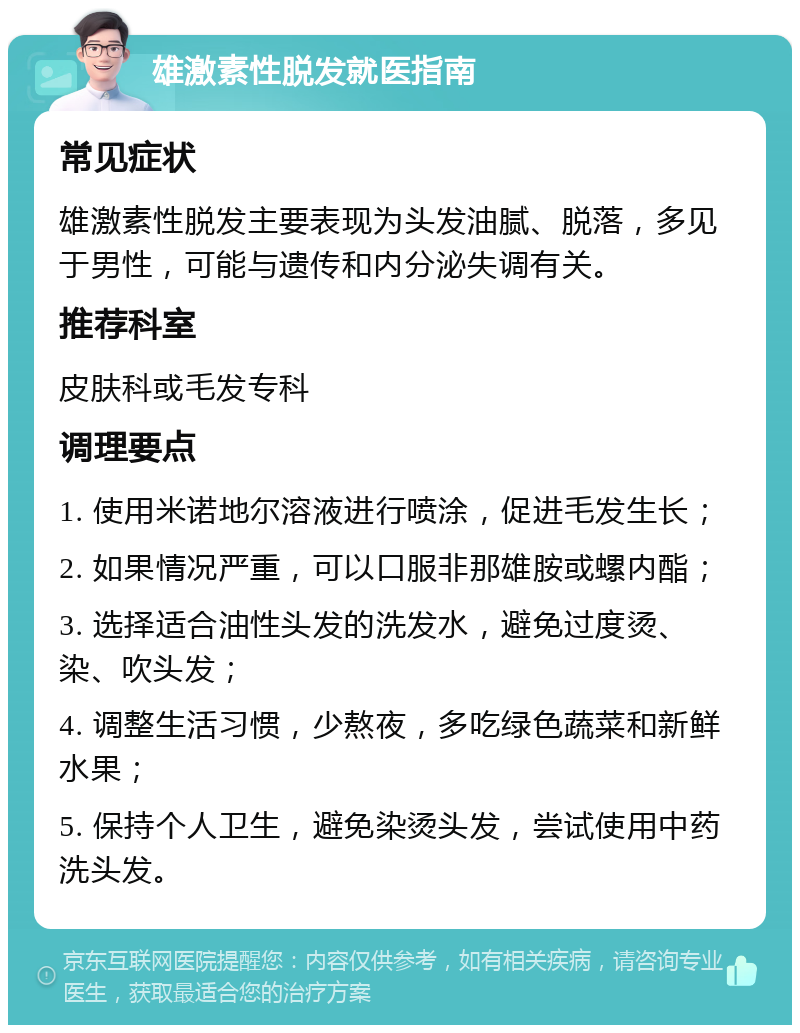 雄激素性脱发就医指南 常见症状 雄激素性脱发主要表现为头发油腻、脱落，多见于男性，可能与遗传和内分泌失调有关。 推荐科室 皮肤科或毛发专科 调理要点 1. 使用米诺地尔溶液进行喷涂，促进毛发生长； 2. 如果情况严重，可以口服非那雄胺或螺内酯； 3. 选择适合油性头发的洗发水，避免过度烫、染、吹头发； 4. 调整生活习惯，少熬夜，多吃绿色蔬菜和新鲜水果； 5. 保持个人卫生，避免染烫头发，尝试使用中药洗头发。