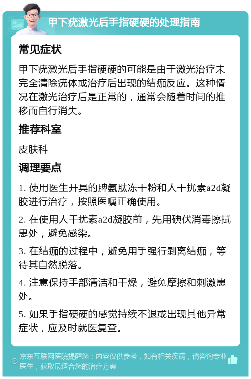 甲下疣激光后手指硬硬的处理指南 常见症状 甲下疣激光后手指硬硬的可能是由于激光治疗未完全清除疣体或治疗后出现的结痂反应。这种情况在激光治疗后是正常的，通常会随着时间的推移而自行消失。 推荐科室 皮肤科 调理要点 1. 使用医生开具的脾氨肽冻干粉和人干扰素a2d凝胶进行治疗，按照医嘱正确使用。 2. 在使用人干扰素a2d凝胶前，先用碘伏消毒擦拭患处，避免感染。 3. 在结痂的过程中，避免用手强行剥离结痂，等待其自然脱落。 4. 注意保持手部清洁和干燥，避免摩擦和刺激患处。 5. 如果手指硬硬的感觉持续不退或出现其他异常症状，应及时就医复查。