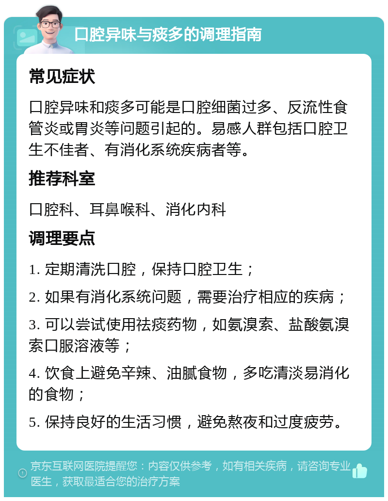 口腔异味与痰多的调理指南 常见症状 口腔异味和痰多可能是口腔细菌过多、反流性食管炎或胃炎等问题引起的。易感人群包括口腔卫生不佳者、有消化系统疾病者等。 推荐科室 口腔科、耳鼻喉科、消化内科 调理要点 1. 定期清洗口腔，保持口腔卫生； 2. 如果有消化系统问题，需要治疗相应的疾病； 3. 可以尝试使用祛痰药物，如氨溴索、盐酸氨溴索口服溶液等； 4. 饮食上避免辛辣、油腻食物，多吃清淡易消化的食物； 5. 保持良好的生活习惯，避免熬夜和过度疲劳。