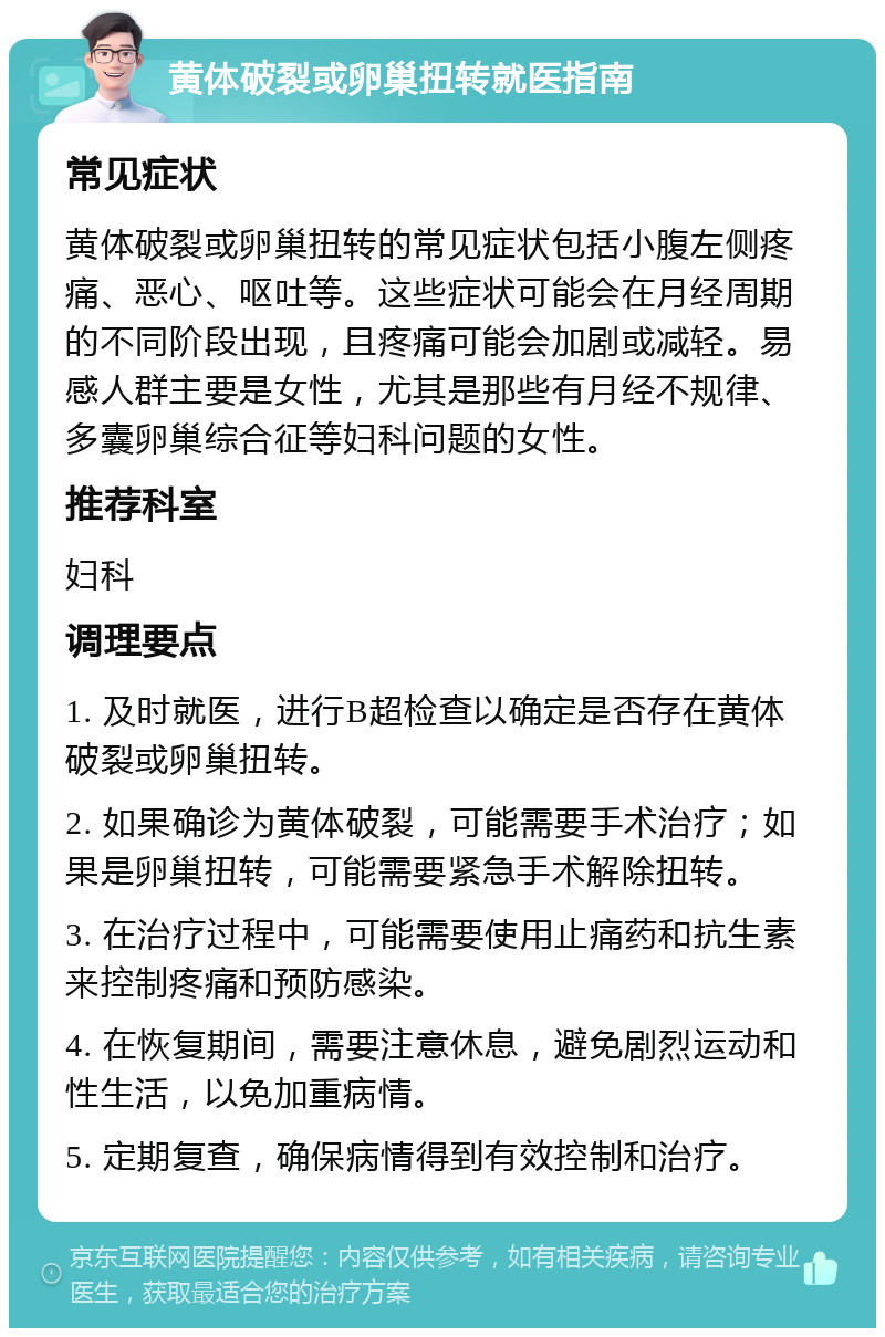 黄体破裂或卵巢扭转就医指南 常见症状 黄体破裂或卵巢扭转的常见症状包括小腹左侧疼痛、恶心、呕吐等。这些症状可能会在月经周期的不同阶段出现，且疼痛可能会加剧或减轻。易感人群主要是女性，尤其是那些有月经不规律、多囊卵巢综合征等妇科问题的女性。 推荐科室 妇科 调理要点 1. 及时就医，进行B超检查以确定是否存在黄体破裂或卵巢扭转。 2. 如果确诊为黄体破裂，可能需要手术治疗；如果是卵巢扭转，可能需要紧急手术解除扭转。 3. 在治疗过程中，可能需要使用止痛药和抗生素来控制疼痛和预防感染。 4. 在恢复期间，需要注意休息，避免剧烈运动和性生活，以免加重病情。 5. 定期复查，确保病情得到有效控制和治疗。