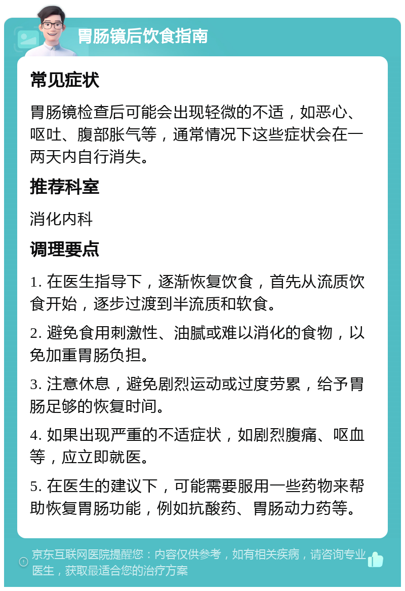 胃肠镜后饮食指南 常见症状 胃肠镜检查后可能会出现轻微的不适，如恶心、呕吐、腹部胀气等，通常情况下这些症状会在一两天内自行消失。 推荐科室 消化内科 调理要点 1. 在医生指导下，逐渐恢复饮食，首先从流质饮食开始，逐步过渡到半流质和软食。 2. 避免食用刺激性、油腻或难以消化的食物，以免加重胃肠负担。 3. 注意休息，避免剧烈运动或过度劳累，给予胃肠足够的恢复时间。 4. 如果出现严重的不适症状，如剧烈腹痛、呕血等，应立即就医。 5. 在医生的建议下，可能需要服用一些药物来帮助恢复胃肠功能，例如抗酸药、胃肠动力药等。