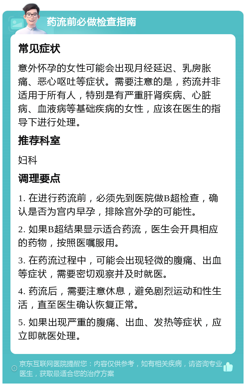 药流前必做检查指南 常见症状 意外怀孕的女性可能会出现月经延迟、乳房胀痛、恶心呕吐等症状。需要注意的是，药流并非适用于所有人，特别是有严重肝肾疾病、心脏病、血液病等基础疾病的女性，应该在医生的指导下进行处理。 推荐科室 妇科 调理要点 1. 在进行药流前，必须先到医院做B超检查，确认是否为宫内早孕，排除宫外孕的可能性。 2. 如果B超结果显示适合药流，医生会开具相应的药物，按照医嘱服用。 3. 在药流过程中，可能会出现轻微的腹痛、出血等症状，需要密切观察并及时就医。 4. 药流后，需要注意休息，避免剧烈运动和性生活，直至医生确认恢复正常。 5. 如果出现严重的腹痛、出血、发热等症状，应立即就医处理。