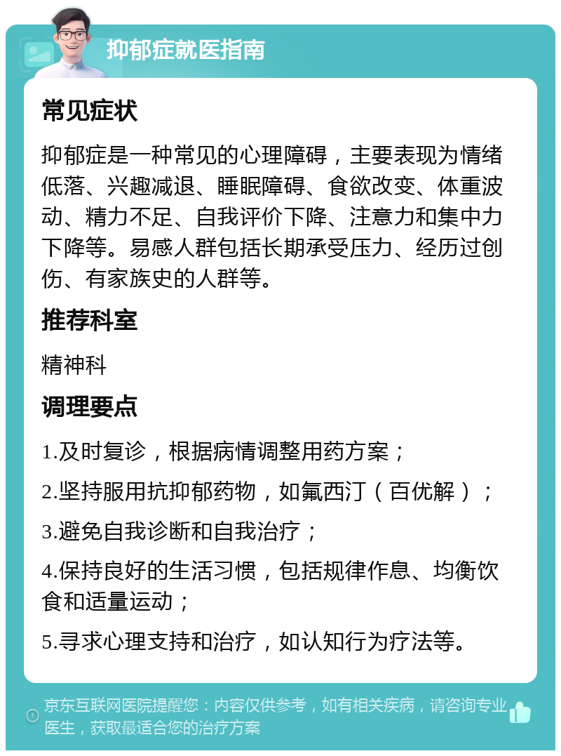 抑郁症就医指南 常见症状 抑郁症是一种常见的心理障碍，主要表现为情绪低落、兴趣减退、睡眠障碍、食欲改变、体重波动、精力不足、自我评价下降、注意力和集中力下降等。易感人群包括长期承受压力、经历过创伤、有家族史的人群等。 推荐科室 精神科 调理要点 1.及时复诊，根据病情调整用药方案； 2.坚持服用抗抑郁药物，如氟西汀（百优解）； 3.避免自我诊断和自我治疗； 4.保持良好的生活习惯，包括规律作息、均衡饮食和适量运动； 5.寻求心理支持和治疗，如认知行为疗法等。